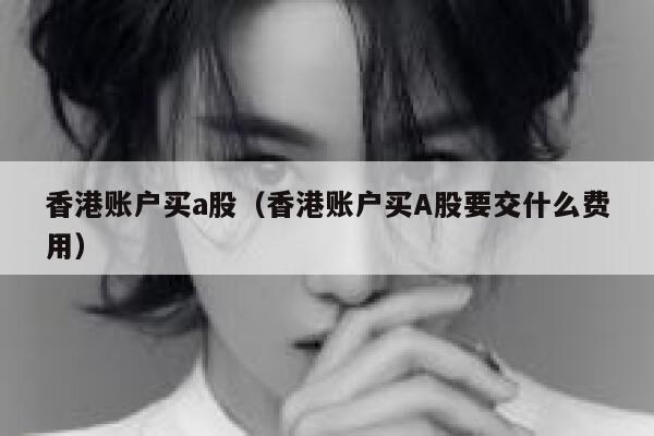 香港账户买a股（香港账户买A股要交什么费用） 第1张