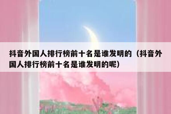 抖音外国人排行榜前十名是谁发明的（抖音外国人排行榜前十名是谁发明的呢） 第1张