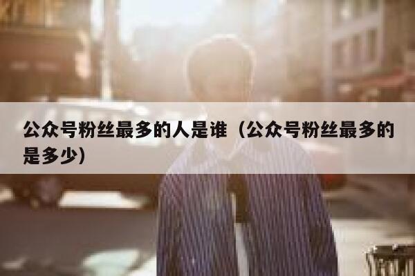 公众号粉丝最多的人是谁（公众号粉丝最多的是多少） 第1张