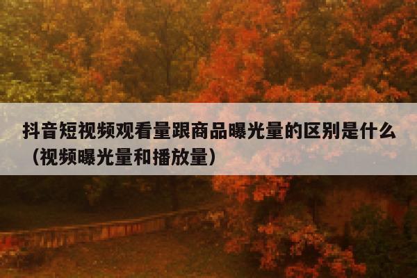 抖音短视频观看量跟商品曝光量的区别是什么(视频曝光量和播放量) 第1张 抖音短视频观看量跟商品曝光量的区别是什么(视频曝光量和播放量) 第1张