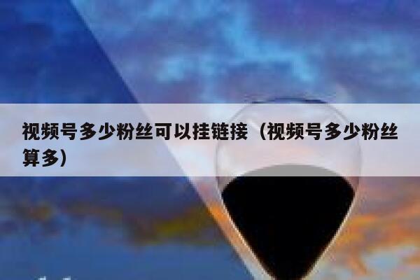 视频号多少粉丝可以挂链接（视频号多少粉丝算多） 第1张