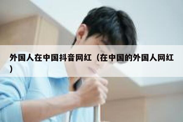 外国人在中国抖音网红（在中国的外国人网红） 第1张