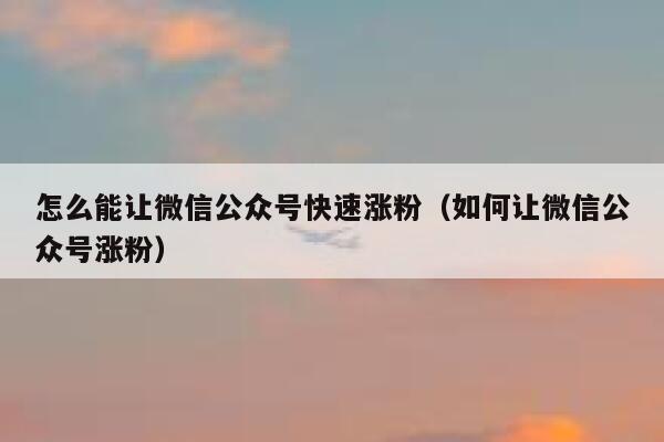 怎么能让微信公众号快速涨粉（如何让微信公众号涨粉） 第1张
