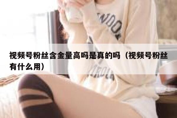 视频号粉丝含金量高吗是真的吗（视频号粉丝有什么用） 第1张