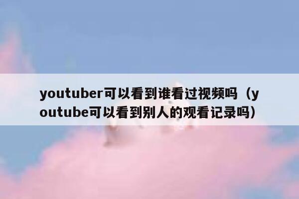 youtuber可以看到谁看过视频吗（youtube可以看到别人的观看记录吗） 第1张