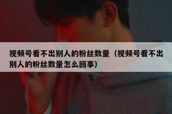 视频号看不出别人的粉丝数量（视频号看不出别人的粉丝数量怎么回事） 第1张