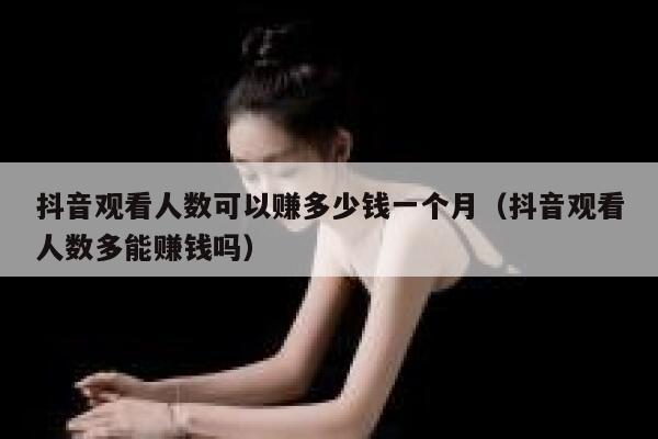 抖音观看人数可以赚多少钱一个月（抖音观看人数多能赚钱吗） 第1张