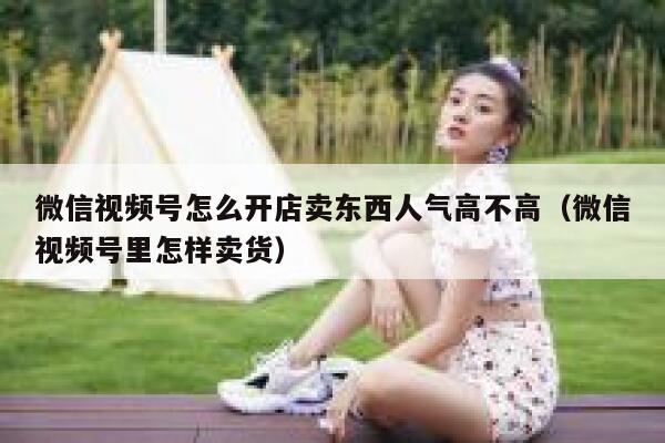 微信视频号怎么开店卖东西人气高不高（微信视频号里怎样卖货） 第1张