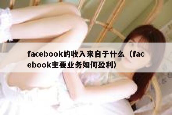 facebook的收入来自于什么(facebook主要业务如何盈利) 第1张 facebook的收入来自于什么(facebook主要业务如何盈利) 第1张