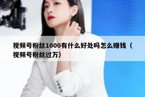 视频号粉丝1000有什么好处吗怎么赚钱（视频号粉丝过万） 第1张