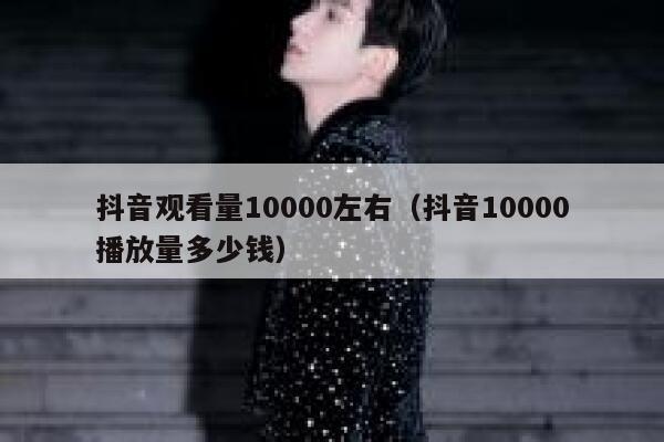 抖音观看量10000左右（抖音10000播放量多少钱） 第1张