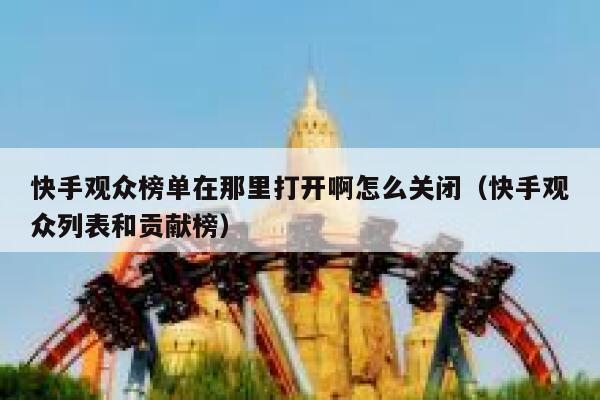 快手观众榜单在那里打开啊怎么关闭(快手观众列表和贡献榜) 第1张 快手观众榜单在那里打开啊怎么关闭(快手观众列表和贡献榜) 第1张