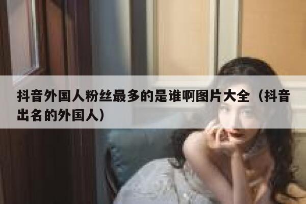 抖音外国人粉丝最多的是谁啊图片大全（抖音出名的外国人） 第1张
