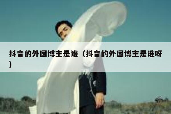 抖音的外国博主是谁（抖音的外国博主是谁呀） 第1张