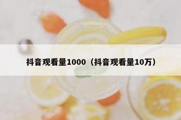 抖音观看量1000(抖音观看量10万) 第1张 抖音观看量1000(抖音观看量10万) 第1张