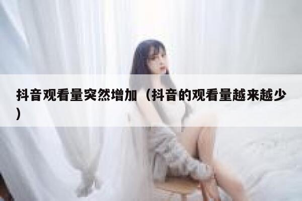 抖音观看量突然增加（抖音的观看量越来越少） 第1张