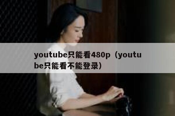 youtube只能看480p（youtube只能看不能登录） 第1张