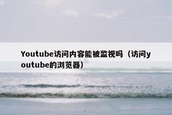 Youtube访问内容能被监视吗（访问youtube的浏览器） 第1张