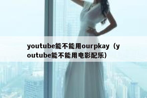 youtube能不能用ourpkay（youtube能不能用电影配乐） 第1张