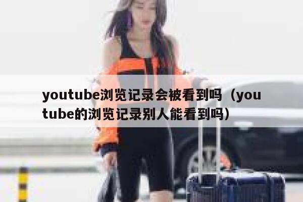 youtube浏览记录会被看到吗（youtube的浏览记录别人能看到吗） 第1张
