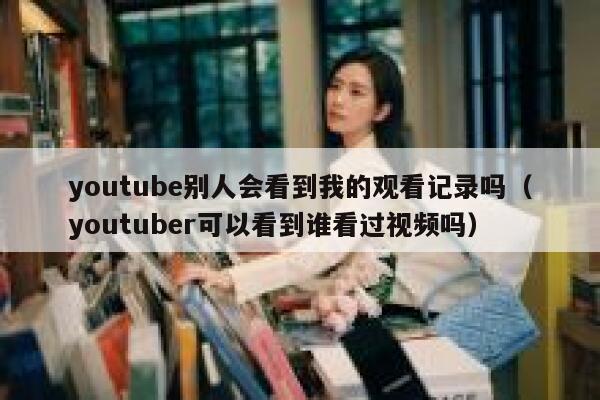 youtube别人会看到我的观看记录吗(youtuber可以看到谁看过视频吗) 第1张 youtube别人会看到我的观看记录吗(youtuber可以看到谁看过视频吗) 第1张