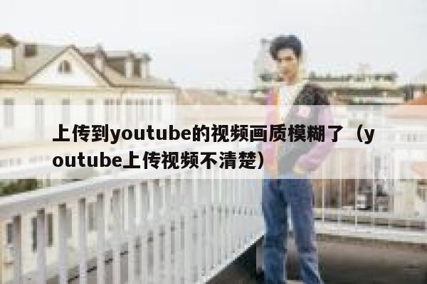 上传到youtube的视频画质模糊了（youtube上传视频不清楚） 第1张