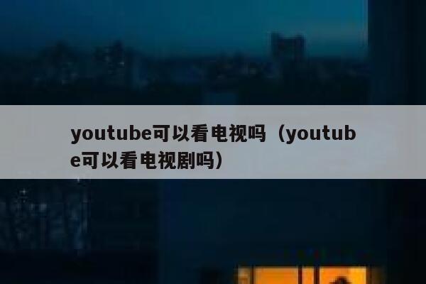 youtube可以看电视吗（youtube可以看电视剧吗） 第1张