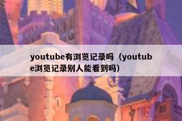 youtube有浏览记录吗（youtube浏览记录别人能看到吗） 第1张
