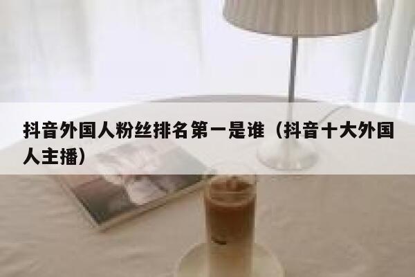 抖音外国人粉丝排名第一是谁（抖音十大外国人主播） 第1张