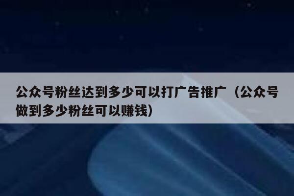 公众号粉丝达到多少可以打广告推广（公众号做到多少粉丝可以赚钱） 第1张