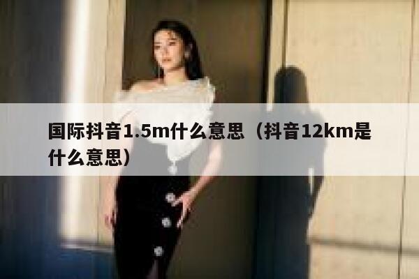 国际抖音1.5m什么意思（抖音12km是什么意思） 第1张