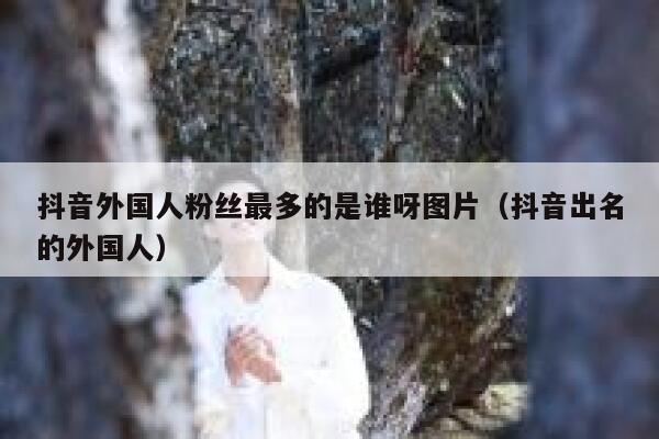 抖音外国人粉丝最多的是谁呀图片（抖音出名的外国人） 第1张