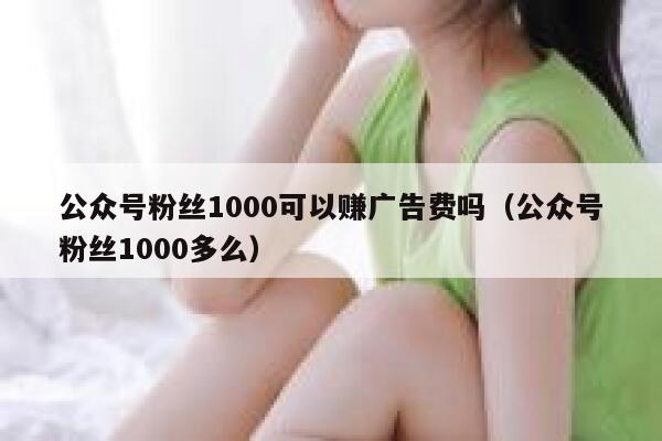 公众号粉丝1000可以赚广告费吗（公众号粉丝1000多么） 第1张