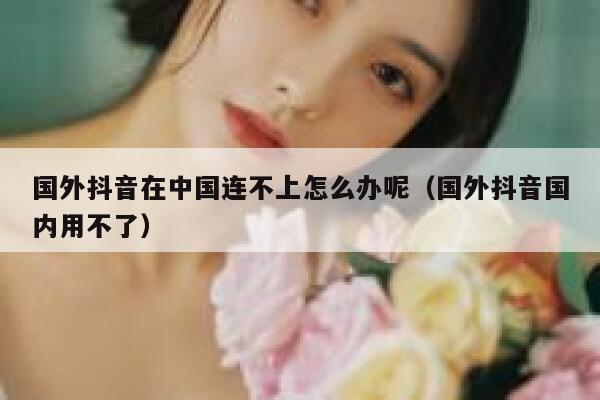 国外抖音在中国连不上怎么办呢（国外抖音国内用不了） 第1张