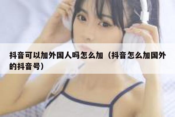 抖音可以加外国人吗怎么加（抖音怎么加国外的抖音号） 第1张
