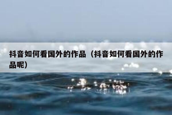 抖音如何看国外的作品（抖音如何看国外的作品呢） 第1张