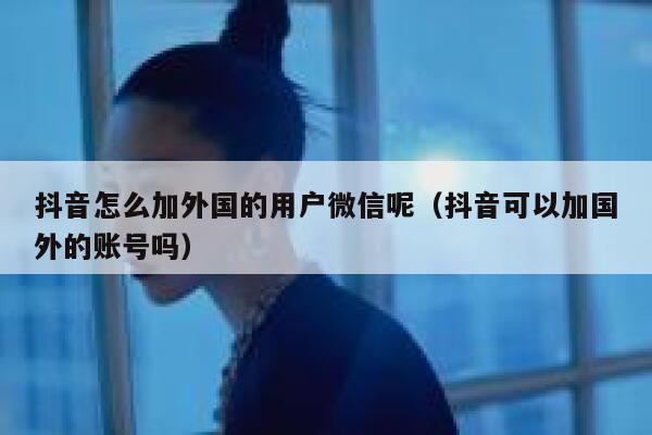 抖音怎么加外国的用户微信呢（抖音可以加国外的账号吗） 第1张