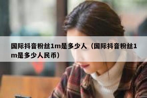 国际抖音粉丝1m是多少人（国际抖音粉丝1m是多少人民币） 第1张