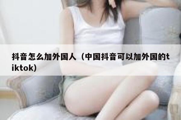 抖音怎么加外国人（中国抖音可以加外国的tiktok） 第1张