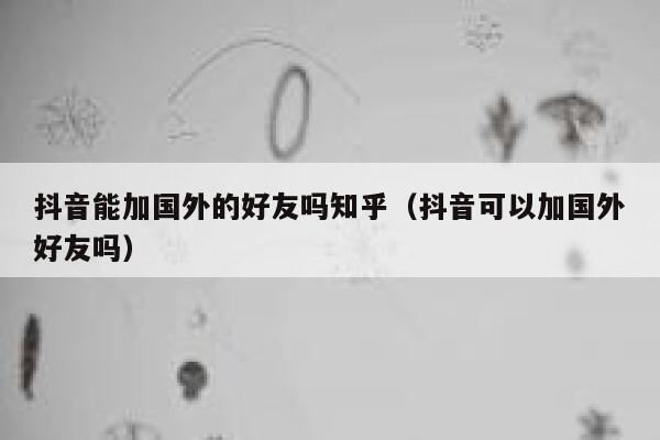 抖音能加国外的好友吗知乎（抖音可以加国外好友吗） 第1张