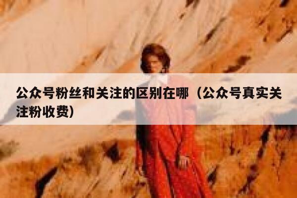 公众号粉丝和关注的区别在哪（公众号真实关注粉收费） 第1张