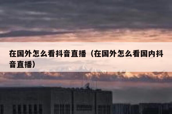 在国外怎么看抖音直播（在国外怎么看国内抖音直播） 第1张