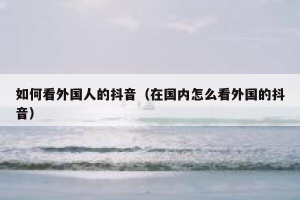 如何看外国人的抖音（在国内怎么看外国的抖音） 第1张