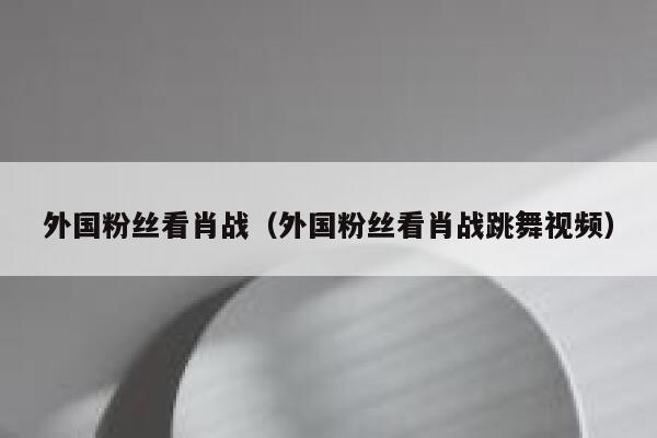 外国粉丝看肖战（外国粉丝看肖战跳舞视频） 第1张