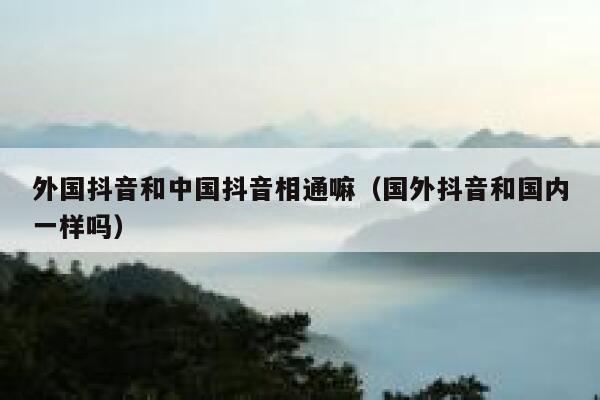 外国抖音和中国抖音相通嘛（国外抖音和国内一样吗） 第1张