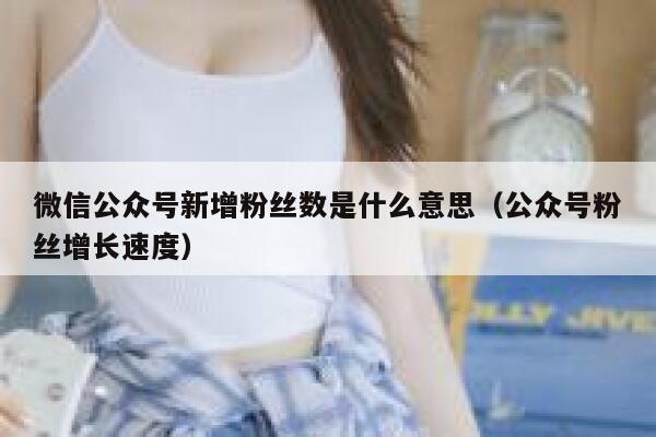微信公众号新增粉丝数是什么意思(公众号粉丝增长速度) 第1张 微信公众号新增粉丝数是什么意思(公众号粉丝增长速度) 第1张