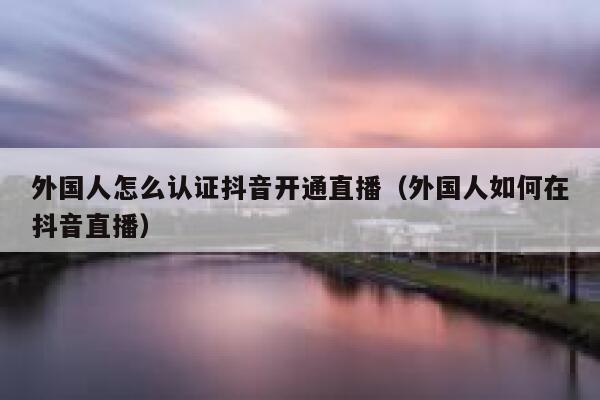 外国人怎么认证抖音开通直播（外国人如何在抖音直播） 第1张