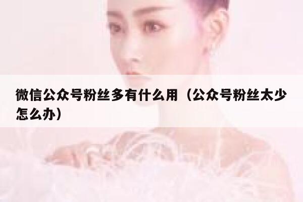 微信公众号粉丝多有什么用（公众号粉丝太少怎么办） 第1张