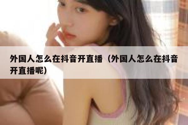 外国人怎么在抖音开直播（外国人怎么在抖音开直播呢） 第1张