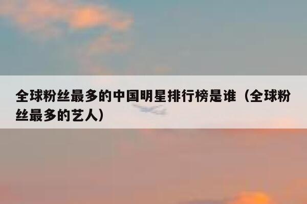 全球粉丝最多的中国明星排行榜是谁（全球粉丝最多的艺人） 第1张